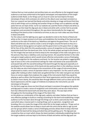 I believe that our main product and ancillary texts are very effective to the targeted target
audience as we have conformed to the typical stereotypes and expectations of the target
audience (Indie Rock), so for things such as muse en scene we have kept to the basic
stereotype of basic shirts and jeans etc which on the album cover was kept consistent as
from our research we learned that Bands and artists develop an image and brand that they
stick to with things such as clothing and another things on things such as websites and digi
packs font etc are kept similar. So for our website we used the theme of black and white so
therefore we then kept the digi pack also in black and white with a similar font to provide
recognition and consistent throughout, this was done intentionally for the image and
branding of the band so that it matched at all times as also our main video was also filmed
in black and white.
For the colours and the lighting once again we decided to stick to the theme of black and
white so the it is kept constant at all times and establishes the branding of the band and also
conforms to the style of the band e.g. Rebellious and against the government. The use of
black and white was also used to create a sense of enigma around the band as they are a
band focused on being against corruption and the government so this gives them an edge.
SO for fans of the silent film this would provide a sense of recognition as this would be the
expectation built from the band over time. So for the whole project we kept to this theme.
For the images that we took we tried to keep to the stereotypes of the indie rock genre so in
the pictures they have a rebellious and uncaring manner, this would be familiar to the indie
rock genre target audience which would remain effective and provide a sense of belonging
as well as recognition for the audience and band. For the location we picked a rugged graffiti
type of area as this is the conventional settings for indie rock bands to be associated with
and would help with the overall branding of the band through the digi pack especially as it
would give the first impression of the band and also portrays them in the rebellious manner.
For the video we also tried to keep to the conventions of the usage of instruments being
emphasised to create a sense of aspiration which is very important. For the used of camera
angles after looking at other media texts we gathered that in the indie rock genre we should
focus on camera angles that emphasis the usage of the instruments thath they owuld be
playing as well as others that focuesed on their facial experessions and the overall lip sching
to show it more clearly, this would be doen through different shots such as close ups for the
facial experessions and the usages of midshots to emphasis the instruments use and
stereotype to the genre.
For the font usage we chose one font (Onyx) and kept it consistent throughout the website
and digi pack to create a sense of recognition and continuation and we also tried to find a
font that reflected the band itself and what they were about. This was kept similar
throughout for the branding of the image of The Silent Film
on the whole our combination of the digi pack, website and video I believe that we have a
very effective package to build on creating a branding for the band and establishing a target
audience so this has been done through the things such as fonts used and also the images
used which play a massive part in creating things such as aspiration, recognition and
branding, this is to create the image of the silent film to the target audience. Things such as
the website would allows fans to keep in touch with the artist and be able to sigh up and
join fan groups which creates a sense of belonging and also allows them to keep informed
about what the band will be doing and what they will be getting up to. The digi pack we
created has then an insert which shows the band members individually establishing them to
the target audience and was kept to the theme of black and white and the digi pack can
 