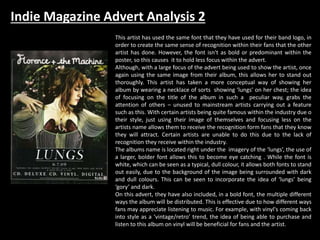 Indie Magazine Advert Analysis 2
This artist has used the same font that they have used for their band logo, in
order to create the same sense of recognition within their fans that the other
artist has done. However, the font isn't as bold or predominant within the
poster, so this causes it to hold less focus within the advert.
Although, with a large focus of the advert being used to show the artist, once
again using the same image from their album, this allows her to stand out
thoroughly. This artist has taken a more conceptual way of showing her
album by wearing a necklace of sorts showing ‘lungs’ on her chest; the idea
of focusing on the title of the album in such a peculiar way, grabs the
attention of others – unused to mainstream artists carrying out a feature
such as this. With certain artists being quite famous within the industry due o
their style, just using their image of themselves and focusing less on the
artists name allows them to receive the recognition form fans that they know
they will attract. Certain artists are unable to do this due to the lack of
recognition they receive within the industry.
The albums name is located right under the imagery of the ‘lungs’, the use of
a larger, bolder font allows this to become eye catching . While the font is
white, which can be seen as a typical, dull colour, it allows both fonts to stand
out easily, due to the background of the image being surrounded with dark
and dull colours. This can be seen to incorporate the idea of ‘lungs’ being
‘gory’ and dark.
On this advert, they have also included, in a bold font, the multiple different
ways the album will be distributed. This is effective due to how different ways
fans may appreciate listening to music. For example, with vinyl's coming back
into style as a ‘vintage/retro’ trend, the idea of being able to purchase and
listen to this album on vinyl will be beneficial for fans and the artist.
 