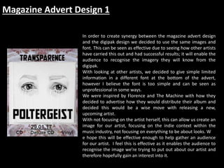Magazine Advert Design 1
In order to create synergy between the magazine advert design
and the digipak design we decided to use the same images and
font. This can be seen as effective due to seeing how other artists
have carried this out and had successful results; it will enable the
audience to recognise the imagery they will know from the
digipak.
With looking at other artists, we decided to give simple limited
information in a different font at the bottom of the advert,
however I believe the font is too simple and can be seen as
unprofessional in some ways.
We were inspired by Florence and The Machine with how they
decided to advertise how they would distribute their album and
decided this would be a wise move with releasing a new,
upcoming artist.
With not focusing on the artist herself, this can allow us create an
image for our artist, focusing on the indie context within the
music industry, not focusing on everything to be about looks. W
e hope this will be effective enough to help gather an audience
for our artist. I feel this is effective as it enables the audience to
recognise the image we’re trying to put out about our artist and
therefore hopefully gain an interest into it.
 