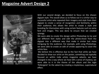 Magazine Advert Design 2
With our second design, we decided to focus on the chosen
digipak style. This would allow us to follow out in a similar way to
successful artist who repeated their imagery and style from their
digipak to create a sense of recognition and familiarity within
their audience; this allows the artist to create a style and
branding for themselves with using certain features such as same
font and images. This was done to ensure that we created
synergy.
We were able to create this design within Photoshop to try and
use different font styles and edit the photo-shoot from the
digipak into a different way that make it similar but more
intriguing for the audience. For example, with using Photoshop,
we were able to create an edit of smoke appearing to cover the
artists face.
We believe this is effective due to the fact that while we have
decided to show our artist on the poster, something not typically
focused on within indie artists magazine adverts, we have
changed it into a way where we have left a sense of mystery; we
were able to it in the theme of the album and the ingle
‘Poltergeist’ to the advert by creating a mysterious, supernatural
effect.
 
