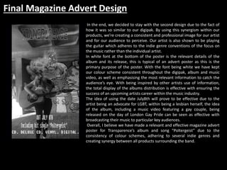 Final Magazine Advert Design
In the end, we decided to stay with the second design due to the fact of
how it was so similar to our digipak. By using this synergism within our
products, we’re creating a consistent and professional image for our artist
and for our audience to perceive. Our artist is also shown to be playing
the guitar which adheres to the indie genre conventions of the focus on
the music rather than the individual artist.
In white font at the bottom of the poster is the relevant details of the
album and its release, this is typical of an advert poster as this is the
primary purpose of the poster. With the font being white we have kept
our colour scheme consistent throughout the digipak, album and music
video, as well as emphasising the most relevant information to catch the
audience’s eye. With being inspired by other artists use of information,
the total display of the albums distribution is effective with ensuring the
success of an upcoming artists career within the music industry.
The idea of using the date July8th will prove to be effective due to the
artist being an advocate for LGBT, within being a lesbian herself, the idea
of the album, including a music video featuring a gay couple, being
released on the day of London Gay Pride can be seen as effective with
broadcasting their music to particular key audiences.
Overall, I believe we have made a relevant and effective magazine advert
poster for Transparence’s album and song “Poltergeist” due to the
consistency of colour schemes, adhering to several indie genres and
creating synergy between all products surrounding the band.
 