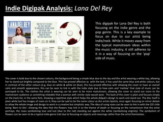 Indie Digipak Analysis: Lana Del Rey
This digipak for Lana Del Rey is both
focusing on the indie genre and the
pop genre. This is a key example to
focus on due to our artist being
indie/rock. While it moves away from
the typical mainstream ideas within
the music industry, it still adheres to
it in a way of focusing on the ‘pop’
side of music.
The cover is bold due to the chosen colours, the background being a simple blue due to the sky and the artist wearing a white top, allowing
her to stand out brightly compared to the blue. This has proved affective as with the text, it has used the same blue and white colours, but
in contrast of the other colours (e.g. blue on white & white on blue); this has proved effective with allowing the cover to have an overall
calm and smooth appearance; this can be seen to link in with the indie style due to how calm and ‘mellow’ that style of music can be
portrayed to be. The clothes the artist is wearing can be seen to be more mainstream, allowing the cover to stand out more to the
mainstream audience as something relatable that a woman with similar style would wear. The back of the cover is plain and focuses simply
on the track list, in the same font, showing a repetitive style which helps the whole didpak’s design to work and stand out. The disc itself is
plain white but has images of roses on it; they can be said to be the same colour as the artists lipstick, once again focusing on minor details
to allow the whole image and design to work in a creative but simplistic way. The idea of using roses can be seen to link in with the CD’s title
being ‘Born to Die’; showing the idea that the flowers may link in to the theme of death or focusing on the romanticism that the artist
portrays, the roses symbolising love and lust (due to the red) standing out against the white (symbolising virginity). The symbolism of
flowers can be seen to be a typical indie genre trait due to focusing on objects and meanings rather than the artist themselves.
 