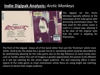 Indie Digipak Analysis: Arctic Monkeys
The digipak for the Arctic
Monkeys typically adheres to the
stereotype of the indie genre with
dismissing mainstream views. The
font used for the artists name is
used in a unique way, allowing it
to be clear of the original style
that the artist is adapting for
themselves.
The front of the digipak shows all of the band rather than just the ‘frontman’ which most
artists tend to do, the photo has a purple tint to it, something which could be described to
be aesthetically pleasing for the indie genre due to the big influence of social media sites
such as Tumblr, where this sort of imagery is greatly appreciated; this proves to be efficient
as it will eye catching for the artists target audience. The dull colouring effect is more
typical of the indie genre as most mainstream artists focus on using bright eye catching
colours to attract their target audience.
 
