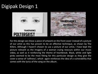 Digipak Design 1
For this design we chose a piece of artwork on the front cover instead of a picture
of our artist as this has proven to be an effective technique, as shown by The
Killers. Although I haven't chosen to use a picture of our artist, I have kept the
picture relevant as the imagery of a woman crying reoccurs within our music
video, as well as it reinforcing the theme of heartbreak. Black, white and light
pinks seemed to be the most fitting for this particular design as they give the
cover a sense of ‘softness’; which again reinforces the idea of a vulnerability that
comes with the lyrics of the song on the album.
 
