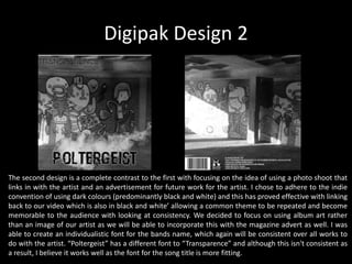 Digipak Design 2
The second design is a complete contrast to the first with focusing on the idea of using a photo shoot that
links in with the artist and an advertisement for future work for the artist. I chose to adhere to the indie
convention of using dark colours (predominantly black and white) and this has proved effective with linking
back to our video which is also in black and white’ allowing a common theme to be repeated and become
memorable to the audience with looking at consistency. We decided to focus on using album art rather
than an image of our artist as we will be able to incorporate this with the magazine advert as well. I was
able to create an individualistic font for the bands name, which again will be consistent over all works to
do with the artist. “Poltergeist” has a different font to “Transparence” and although this isn't consistent as
a result, I believe it works well as the font for the song title is more fitting.
 