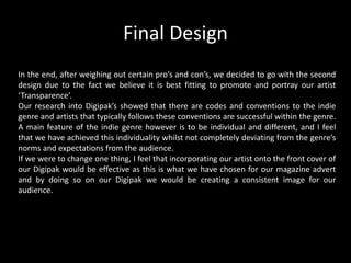 Final Design
In the end, after weighing out certain pro’s and con’s, we decided to go with the second
design due to the fact we believe it is best fitting to promote and portray our artist
‘Transparence’.
Our research into Digipak’s showed that there are codes and conventions to the indie
genre and artists that typically follows these conventions are successful within the genre.
A main feature of the indie genre however is to be individual and different, and I feel
that we have achieved this individuality whilst not completely deviating from the genre’s
norms and expectations from the audience.
If we were to change one thing, I feel that incorporating our artist onto the front cover of
our Digipak would be effective as this is what we have chosen for our magazine advert
and by doing so on our Digipak we would be creating a consistent image for our
audience.
 