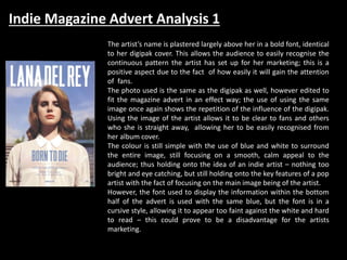 Indie Magazine Advert Analysis 1
The artist’s name is plastered largely above her in a bold font, identical
to her digipak cover. This allows the audience to easily recognise the
continuous pattern the artist has set up for her marketing; this is a
positive aspect due to the fact of how easily it will gain the attention
of fans.
The photo used is the same as the digipak as well, however edited to
fit the magazine advert in an effect way; the use of using the same
image once again shows the repetition of the influence of the digipak.
Using the image of the artist allows it to be clear to fans and others
who she is straight away, allowing her to be easily recognised from
her album cover.
The colour is still simple with the use of blue and white to surround
the entire image, still focusing on a smooth, calm appeal to the
audience; thus holding onto the idea of an indie artist – nothing too
bright and eye catching, but still holding onto the key features of a pop
artist with the fact of focusing on the main image being of the artist.
However, the font used to display the information within the bottom
half of the advert is used with the same blue, but the font is in a
cursive style, allowing it to appear too faint against the white and hard
to read – this could prove to be a disadvantage for the artists
marketing.
 