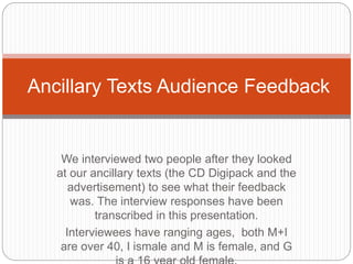 We interviewed two people after they looked
at our ancillary texts (the CD Digipack and the
advertisement) to see what their feedback
was. The interview responses have been
transcribed in this presentation.
Interviewees have ranging ages, both M+I
are over 40, I ismale and M is female, and G
Ancillary Texts Audience Feedback
 