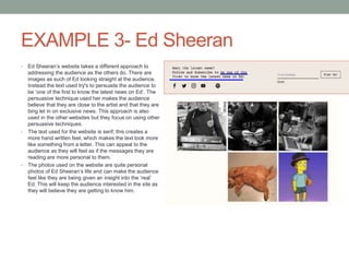 EXAMPLE 3- Ed Sheeran
• Ed Sheeran’s website takes a different approach to
addressing the audience as the others do. There are
images as such of Ed looking straight at the audience.
Instead the text used try's to persuade the audience to
be ‘one of the first to know the latest news on Ed’. The
persuasive technique used her makes the audience
believe that they are close to the artist and that they are
bing let in on exclusive news. This approach is also
used in the other websites but they focus on using other
persuasive techniques.
• The text used for the website is serif, this creates a
more hand written feel, which makes the text look more
like something from a letter. This can appeal to the
audience as they will feel as if the messages they are
reading are more personal to them.
• The photos used on the website are quite personal
photos of Ed Sheeran’s life and can make the audience
feel like they are being given an insight into the ‘real’
Ed. This will keep the audience interested in the site as
they will believe they are getting to know him.
 