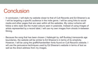 Conclusion
• In conclusion, I will style my website closer to that of Cult Records and Ed Sheeran’s as
I will be targeting a specific audience in the indie genre. I will be using links to social
media and other pages that are seen within all the websites. My colour scheme will
follow a retro style like the muted colours seen in polaroids. Instead of using images of
artists represented by a record label, I will use my own images from shoots in-between
filming.
• Because the song that has been chosen ( Hallelujah by Jeff Buckley) transcends age
boundaries, the website will be similar to Ed Sheeran’s in terms of its simplicity.
However, I will be using the graffiti/handwritten fonts found on Cult Record’s website. I
will use the persuasive techniques used by Ed Sheeran’s website in terms of text as
well as the direct address from my images.
 
