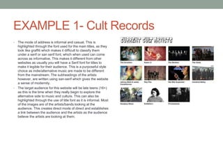 EXAMPLE 1- Cult Records
• The mode of address is informal and casual. This is
highlighted through the font used for the main titles, as they
look like graffiti which makes it difficult to classify them
under a serif or san serif font, which when used can come
across as informative. This makes it different from other
websites as usually you will have a Serif font for titles to
make it legible for their audience. This is a purposeful style
choice as indie/alternative music are made to be different
from the mainstream. The subheadings of the artists
however, are written using san-serif which gives the website
a sense of modernity.
• The target audience for this website will be late teens (16+)
as this is the time when they really begin to explore the
alternative side to music and culture. This can also be
highlighted through the use of title font as it is informal. Most
of the images are of the artists/bands looking at the
audience. This creates direct mode of direct and establishes
a link between the audience and the artists as the audience
believe the artists are looking at them.
 