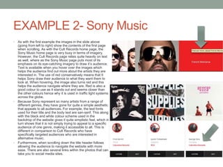 EXAMPLE 2- Sony Music
• As with the first example the images in the slide above
(going from left to right) show the contents of the first page
when scrolling. As with the Cult Records home page, the
Sony Music home page is very busy in terms of imagery.
However, the Cult Records page relies quite heavily on text
as well, where as the Sony Music page puts most of its
emphasis on its eye-catching imagery to draw it’s audience.
Text is available when you hover over the images which
helps the audience find out more about the artists they are
interested in. The use of red conservatively means that It
helps Sony draw their audience to what they want them to
look at. When hovering, the image also turns red and this
helps the audience navigate where they are. Red is also a
good colour to use as it stands out and seems closer than
the other colours hence why it is used in traffic light systems
across the globe.
• Because Sony represent so many artists from a range of
different genres, they have gone for quite a simple aesthetic
that appeals to all audiences. For example, the text fonts
used for their title and the body text are san-serif. This along
with the black and white colour scheme used in the
backdrop of the website gives it quite simplistic feel, which in
turn shows that it is not simply trying to appeal to a specific
audience of one genre, making it accessible to all. This is
different in comparison to Cult Records who have
specifically targeted audiences who are interested in
alternative music.
• Furthermore, when scrolling down the title header follows
allowing the audience to navigate the website with more
ease. There are also several links within the photos that can
take you to social media sites.
 