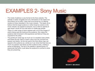 EXAMPLES 2- Sony Music
• The mode of address is very formal on the Sony website. The
website is easily navigable and very informative on the artists and
Sony Music as an entity. It also has to be formal as it is offering
careers to those interested in the music industry. This leads me to
believe that the target audience is rather broad as careers in the
music industry can appeal to everyone, but if I were to specify an
age range it would be from late teens to middle age people.
• There is a wide range of direct address with a lot of the images of
artist’s being used are looking at the audience, this makes the
audience feel immersed in the experience and feel as if they are
important to the artist.
• The paintbrush swish logo as much as it is simplistic looks artistic
and draws the eye. Red is a warm colour and can connote love,
passion and desire. So the red used in the Sony Music logo can
appeal to the audience as a whole as it can show that they have as
much of a passion and desire as their audience does, creating a
sense of belonging. The red in the website in general gives it a
passionate feel which could allow the audience to connect to what
they are presenting.
 