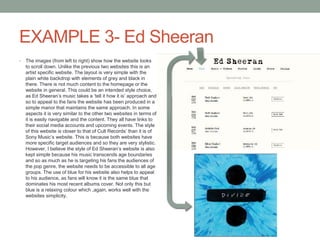 EXAMPLE 3- Ed Sheeran
• The images (from left to right) show how the website looks
to scroll down. Unlike the previous two websites this is an
artist specific website. The layout is very simple with the
plain white backdrop with elements of grey and black in
there. There is not much content to the homepage or the
website in general. This could be an intended style choice,
as Ed Sheeran’s music takes a ‘tell it how it is’ approach and
so to appeal to the fans the website has been produced in a
simple manor that maintains the same approach. In some
aspects it is very similar to the other two websites in terms of
it is easily navigable and the content. They all have links to
their social media accounts and upcoming events. The style
of this website is closer to that of Cult Records’ than it is of
Sony Music’s website. This is because both websites have
more specific target audiences and so they are very stylistic.
However, I believe the style of Ed Sheeran’s website is also
kept simple because his music transcends age boundaries
and so as much as he is targeting his fans the audiences of
the pop genre, the website needs to be accessible to all age
groups. The use of blue for his website also helps to appeal
to his audience, as fans will know it is the same blue that
dominates his most recent albums cover. Not only this but
blue is a relaxing colour which ,again, works well with the
websites simplicity.
 