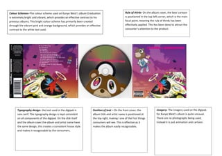 Colour Schemes–The colour scheme used on Kanye West’s album Graduation
is extremely bright and vibrant, which provides an effective contrast to his
previous albums. This bright colour scheme has primarily been created
through the vibrant pink and orange background, which provides an effective
contrast to the white text used.

Typography design- the text used in the digipak is
sans serif. The typography design is kept consistent
on all components of the digipak. On the disk itself
and the album cover the album and artist name have
the same design, this creates a consistent house style
and makes it recognisable by the consumers.

Rule of thirds- On the album cover, the bear cartoon
is positioned in the top left corner, which is the main
focal point, meaning the rule of thirds has been
effectively applied. This has been done to attract the
consumer’s attention to the product.

Position of text – On the front cover, the
album title and artist name is positioned at
the top right, making I one of the first things
consumers will see. This is effective as it
makes the album easily recognisable.

Imagery- The imagery used on the digipak
for Kanye West’s album is quite unusual.
There are no photographs being used,
instead it is just animation and cartoon.

 