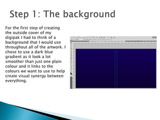 For the first step of creating
the outside cover of my
digipak I had to think of a
background that I would use
throughout all of the artwork. I
chose to use a dark blue
gradient as it look a lot
smoother than just one plain
colour and it links to the
colours we want to use to help
create visual synergy between
everything.
 