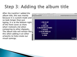 After the tracklist I added the
album title, this was mainly
because it is custom made and
so took longer than just
typing. It is at the bottom right
of the front cover as thats
what I noticed a lot when
comparing to other digipaks.
The album title will remain like
this when adding it on other
artworks to help create our
visual synergy.
 