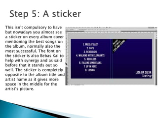 This isn’t compulsory to have
but nowadays you almost see
a sticker on every album cover
mentioning the best songs on
the album, normally also the
most successful. The font on
the sticker is also Bebas Kai to
help with synergy and as said
before that it stands out so
well. The sticker is completely
opposite to the album title and
artist name as it gives more
space in the middle for the
artist’s picture.
 