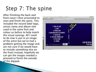 After finishing the back and
front cover I then proceeded to
start and finish the spine. This
included the record label logo,
artists name and album title
used in the same font and
colour as before to help match
the visual synergy. All I need
to do now is put in an image
of the artist but we’ve had a
problem getting the image and
are not sure if we would have
to include something else on
the front instead, hopefully we
can get the images needed a
proceed to finish the outside
of the digipak.
 