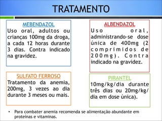 TRATAMENTO
MEBENDAZOL
Uso oral, adultos ou
crianças 100mg da droga,
a cada 12 horas durante
3 dias. Contra indicado
na gravidez.

ALBENDAZOL
Uso
oral,
administrando-se dose
única de 400mg (2
comprimidos de
200mg). Contra
indicado na gravidez.

SULFATO FERROSO
Tratamento da anemia,
200mg, 3 vezes ao dia
durante 3 meses ou mais.

PIRANTEL
10mg/kg/dia durante
três dias ou 20mg/kg/
dia em dose única).

•

Para combater anemia recomenda se alimentação abundante em
proteínas e vitaminas.

 
