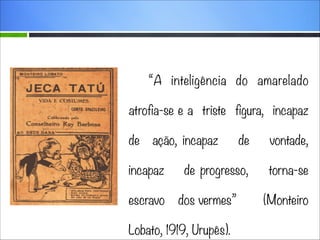 “A inteligência do amarelado
atrofia-se e a triste figura, incapaz
de

ação, incapaz

incapaz
escravo

de

vontade,

de progresso,

torna-se

dos vermes”

Lobato, 1919, Urupês).

(Monteiro

 