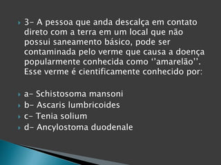  3- A pessoa que anda descalça em contato
direto com a terra em um local que não
possui saneamento básico, pode ser
contaminada pelo verme que causa a doença
popularmente conhecida como ‘’amarelão’’.
Esse verme é cientificamente conhecido por:
 a- Schistosoma mansoni
 b- Ascaris lumbricoides
 c- Tenia solium
 d- Ancylostoma duodenale
 