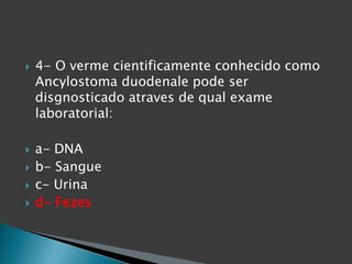  4- O verme cientificamente conhecido como
Ancylostoma duodenale pode ser
disgnosticado atraves de qual exame
laboratorial:
 a- DNA
 b- Sangue
 c- Urina
 d- Fezes
 