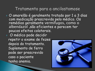  O amarelão é geralmente tratado por 1 a 3 dias
com medicação prescrevida pelo médico. Os
remédios geralmente vermífugos, como o
albendazol ,são eficientes e parecem ter
poucos efeitos colaterais.
 O médico pode decidir
repetir o exame de fezes
depois do tratamento.
Suplemento de ferro
pode ser prescrevido
caso o paciente
tenha anemia.
 