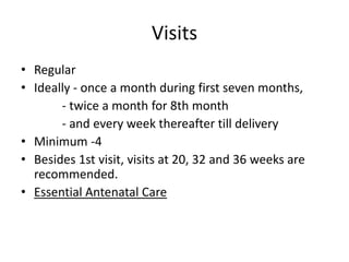 Visits
• Regular
• Ideally - once a month during first seven months,
       - twice a month for 8th month
       - and every week thereafter till delivery
• Minimum -4
• Besides 1st visit, visits at 20, 32 and 36 weeks are
  recommended.
• Essential Antenatal Care
 