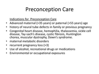 Preconception Care
    Indications for Preconception Care
•   Advanced maternal (>35 years) or paternal (>55 years) age
•   history of neural tube defects in family or previous pregnancy
•   Congenital heart disease, hemophilia, thalassemia, sickle cell
    disease, Tay-sach’s disease, cystic fibrosis, Huntington
    chorea, muscular dystrophy, Down’s syndrome.
•   maternal metabolic disorders
•   recurrent pregnancy loss (>3)
•   Use of alcohol, recreational drugs or medications
•   Environmental or occupational exposures
 