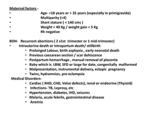 Maternal factors -
•                    Age- <18 years or > 35 years (especially in primigravida)
•                    Multiparity (>4)
•                    Short stature ( < 140 cms )
•                    Weight < 40 Kg / weight gain < 5 Kg
•                    Rh negative

BOH- Recurrent abortions ( 2 x1st trimester or 1 mid-trimester)
•    Intrauterine death or intrapartum death/ stillbirth
          • Prolonged Labour, birth asphyxia , early neonatal death
          • Previous caesarean section / scar dehiscence
          • Postpartum hemorrhage , manual removal of placenta
          • Baby which is LBW, SFD or large for date, congenitally malformed
          • Malpresentation, instrumental delivery, ectopic pregnancy
          • Twins, hydramnios, pre-eclampsia
  Medical Disorders-
          • Cardiac ( RHD, CHD, Valve defects), renal or endocrine (Thyroid)
          • Infections- TB, Leprosy, etc
          • Hypertension, diabetes, IHD, seizures
          • Malaria, acute febrile, gastrointestinal disease
          • Anemia
 