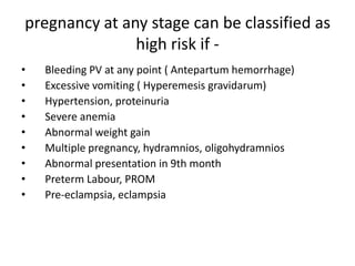 pregnancy at any stage can be classified as
               high risk if -
•   Bleeding PV at any point ( Antepartum hemorrhage)
•   Excessive vomiting ( Hyperemesis gravidarum)
•   Hypertension, proteinuria
•   Severe anemia
•   Abnormal weight gain
•   Multiple pregnancy, hydramnios, oligohydramnios
•   Abnormal presentation in 9th month
•   Preterm Labour, PROM
•   Pre-eclampsia, eclampsia
 