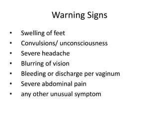 Warning Signs
•   Swelling of feet
•   Convulsions/ unconsciousness
•   Severe headache
•   Blurring of vision
•   Bleeding or discharge per vaginum
•   Severe abdominal pain
•   any other unusual symptom
 