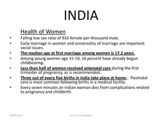 INDIA
        Health of Women
•       Falling low sex ratio of 933 female per thousand male.
•       Early marriage in women and universality of marriage are important
        social issues.
•       The median age at first marriage among women is 17.2 years.
•       Among young women age 15-19, 16 percent have already begun
        childbearing.
•       Less than half of women received antenatal care during the first
        trimester of pregnancy, as is recommended..
•       Three out of every five births in India take place at home;. Postnatal
        care is most common following births in a medical facility.
•       Every seven minutes an Indian woman dies from complications related
        to pregnancy and childbirth.




09/05/2012                        Lt Col A S Kushwaha
 