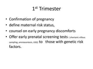 1st Trimester
•   Confirmation of pregnancy
•   define maternal risk status,
•   counsel on early pregnancy discomforts
•   Offer early prenatal screening tests ( chorionic villous
    sampling, amniocentesis, USG) to those with genetic risk

    factors.
 