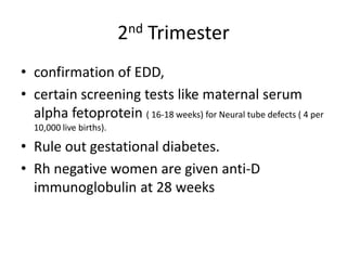 2nd Trimester
• confirmation of EDD,
• certain screening tests like maternal serum
  alpha fetoprotein ( 16-18 weeks) for Neural tube defects ( 4 per
  10,000 live births).

• Rule out gestational diabetes.
• Rh negative women are given anti-D
  immunoglobulin at 28 weeks
 