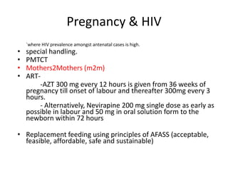 Pregnancy & HIV
    `where HIV prevalence amongst antenatal cases is high.
•   special handling.
•   PMTCT
•   Mothers2Mothers (m2m)
•   ART-
        -AZT 300 mg every 12 hours is given from 36 weeks of
    pregnancy till onset of labour and thereafter 300mg every 3
    hours.
        - Alternatively, Nevirapine 200 mg single dose as early as
    possible in labour and 50 mg in oral solution form to the
    newborn within 72 hours

• Replacement feeding using principles of AFASS (acceptable,
  feasible, affordable, safe and sustainable)
 