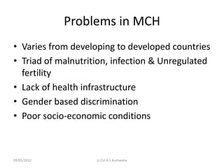 Problems in MCH
• Varies from developing to developed countries
• Triad of malnutrition, infection & Unregulated
  fertility
• Lack of health infrastructure
• Gender based discrimination
• Poor socio-economic conditions



09/05/2012          Lt Col A S Kushwaha
 