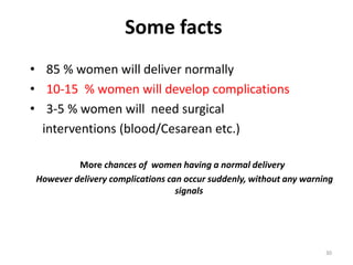 Some facts
• 85 % women will deliver normally
• 10-15 % women will develop complications
• 3-5 % women will need surgical
  interventions (blood/Cesarean etc.)

         More chances of women having a normal delivery
However delivery complications can occur suddenly, without any warning
                                 signals




                                                                    30
 