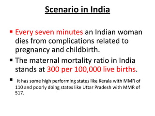 Scenario in India

 Every seven minutes an Indian woman
  dies from complications related to
  pregnancy and childbirth.
 The maternal mortality ratio in India
  stands at 300 per 100,000 live births.
 It has some high performing states like Kerala with MMR of
  110 and poorly doing states like Uttar Pradesh with MMR of
  517.
 