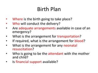 Birth Plan
•   Where is the birth going to take place?
•   Who will conduct the delivery?
•   Are adequate arrangements available in case of an
    emergency?
•   What is the arrangement for transportation?
•   If required, what is the arrangement for blood?
•   What is the arrangement for any neonatal
    resuscitation?
•   Who is going to be the attendant with the mother
    and child?
•   Is financial support available?
 