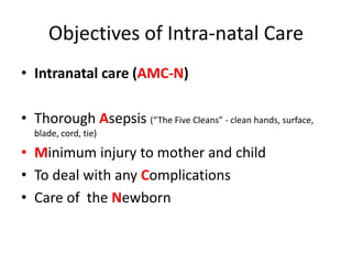 Objectives of Intra-natal Care
• Intranatal care (AMC-N)

• Thorough Asepsis (“The Five Cleans” - clean hands, surface,
  blade, cord, tie)

• Minimum injury to mother and child
• To deal with any Complications
• Care of the Newborn
 