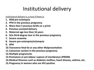 Institutional delivery
Institutional delivery is a must if there is-
1. Mild pre-eclampsia
2. PPH in the previous pregnancy
3. More than 5 previous births or a primi
4. Previous assisted delivery
5. Maternal age less than 16 years
6. H/o third-degree tear in the previous pregnancy
7. Severe anaemia
8. Severe pre-eclampsia/eclampsia
9. APH
10.Transverse fetal lie or any other Malpresentation
11.Caesarean section in the previous pregnancy
12.Multiple pregnancies
13.Premature or pre-labour rupture of membranes (PROM)
14.Medical illnesses such as diabetes mellitus, heart disease, asthma, etc.
15.Pregnancy in women who are HIV positive
 