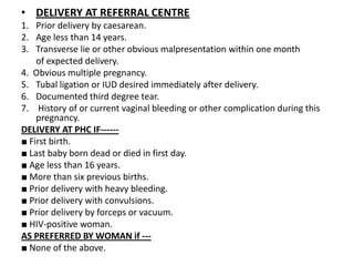 • DELIVERY AT REFERRAL CENTRE
1. Prior delivery by caesarean.
2. Age less than 14 years.
3. Transverse lie or other obvious malpresentation within one month
    of expected delivery.
4. Obvious multiple pregnancy.
5. Tubal ligation or IUD desired immediately after delivery.
6. Documented third degree tear.
7. History of or current vaginal bleeding or other complication during this
    pregnancy.
DELIVERY AT PHC IF------
■ First birth.
■ Last baby born dead or died in first day.
■ Age less than 16 years.
■ More than six previous births.
■ Prior delivery with heavy bleeding.
■ Prior delivery with convulsions.
■ Prior delivery by forceps or vacuum.
■ HIV-positive woman.
AS PREFERRED BY WOMAN if ---
■ None of the above.
 
