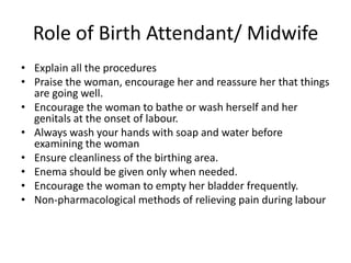 Role of Birth Attendant/ Midwife
• Explain all the procedures
• Praise the woman, encourage her and reassure her that things
  are going well.
• Encourage the woman to bathe or wash herself and her
  genitals at the onset of labour.
• Always wash your hands with soap and water before
  examining the woman
• Ensure cleanliness of the birthing area.
• Enema should be given only when needed.
• Encourage the woman to empty her bladder frequently.
• Non-pharmacological methods of relieving pain during labour
 