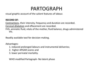 PARTOGRAPH
visual graphic account of the salient features of labour.

RECORD OF-
Contractions, their intensity, frequency and duration are recorded.
Cervical dilatation and effacement are recorded.
FHS, amniotic fluid, vitals of the mother, fluid balance, drugs administered
   etc.

Readily available tool for decision making.

Advantages:
   1. reduced prolonged labours and instrumental deliveries;
   2. higher APGAR scores and
   3. lower perinatal mortality.

   WHO modified Partograph- No latent phase
 