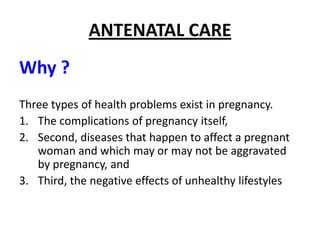ANTENATAL CARE
Why ?
Three types of health problems exist in pregnancy.
1. The complications of pregnancy itself,
2. Second, diseases that happen to affect a pregnant
   woman and which may or may not be aggravated
   by pregnancy, and
3. Third, the negative effects of unhealthy lifestyles
 