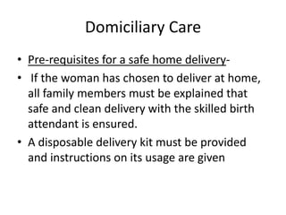 Domiciliary Care
• Pre-requisites for a safe home delivery-
• If the woman has chosen to deliver at home,
  all family members must be explained that
  safe and clean delivery with the skilled birth
  attendant is ensured.
• A disposable delivery kit must be provided
  and instructions on its usage are given
 