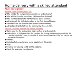 Home delivery with a skilled attendant
Advise how to prepare
Review the following with her:
■ Who will be the companion during labour and delivery?
■ Who will be close by for at least 24 hours after delivery?
■ Who will help to care for her home and other children?
■ Advise to call the skilled attendant at the first signs of labour.
■ Advise to have her home-based maternal record ready.
■ Advise to ask for help from the community, if needed I2 .
Explain supplies needed for home delivery
■ Warm spot for the birth with a clean surface or a clean cloth.
■ Clean cloths of different sizes: for the bed, for drying and wrapping the baby, for
    cleaning the baby’s eyes, for the birth attendant to wash and dry her hands, for
    use as sanitary pads.
■ Blankets.
■ Buckets of clean water and some way to heat this water.
■ Soap.
■ Bowls: 2 for washing and 1 for the placenta.
■ Plastic for wrapping the placenta.
 