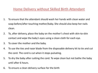 Home Delivery without Skilled Birth Attendant

1.   To ensure that the attendant should wash her hands with clean water and
     soap before/after touching mother/baby. She should also keep her nails
     clean.
2.   To, after delivery, place the baby on the mother’s chest with skin-to-skin
     contact and wipe the baby’s eyes using a clean cloth for each eye.
3.   To cover the mother and the baby.
4.   To use the ties and razor blade from the disposable delivery kit to tie and cut
     the cord. The cord is cut when it stops pulsating.
5.   To dry the baby after cutting the cord. To wipe clean but not bathe the baby
     until after 6 hours.
6.   To ensure a clean delivery surface for the birth
 